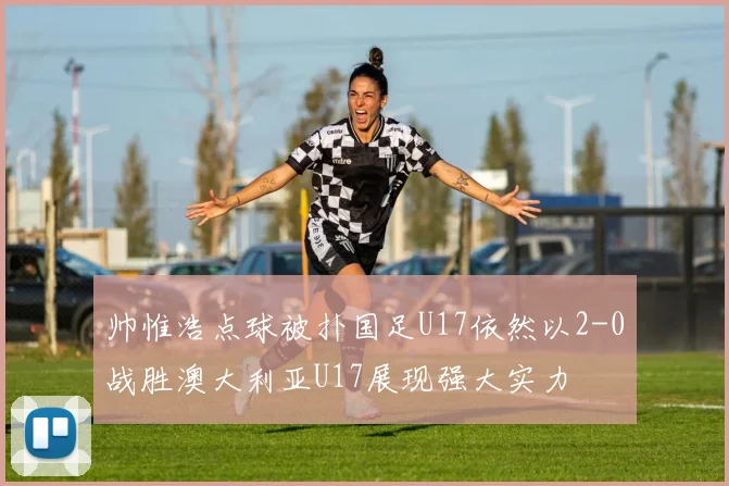 帅惟浩点球被扑国足U17依然以2-0战胜澳大利亚U17展现强大实力