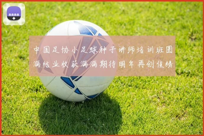 中国足协小足球种子讲师培训班圆满结业收获满满期待明年再创佳绩