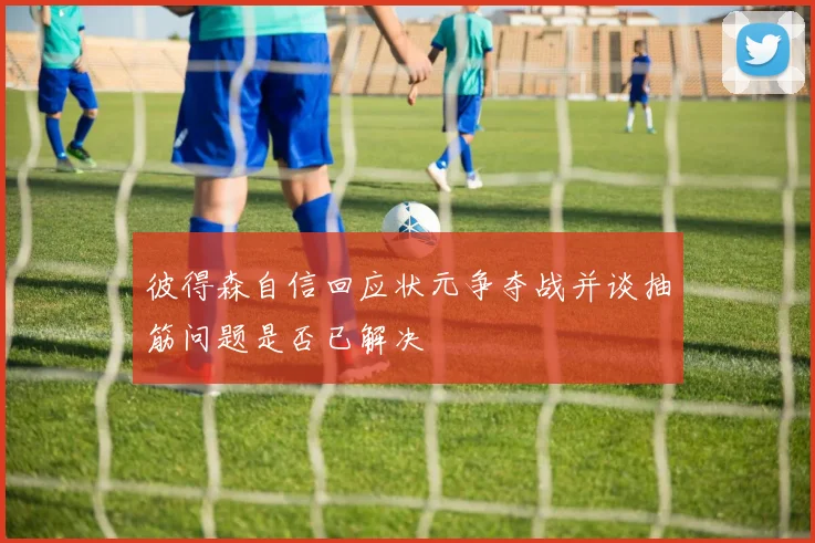 彼得森自信回应状元争夺战并谈抽筋问题是否已解决