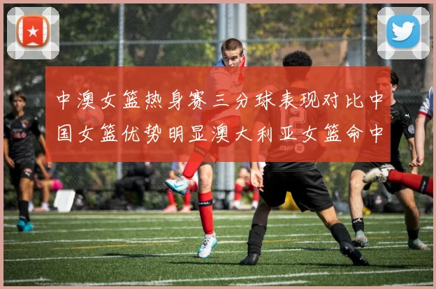 中澳女篮热身赛三分球表现对比中国女篮优势明显澳大利亚女篮命中率低下