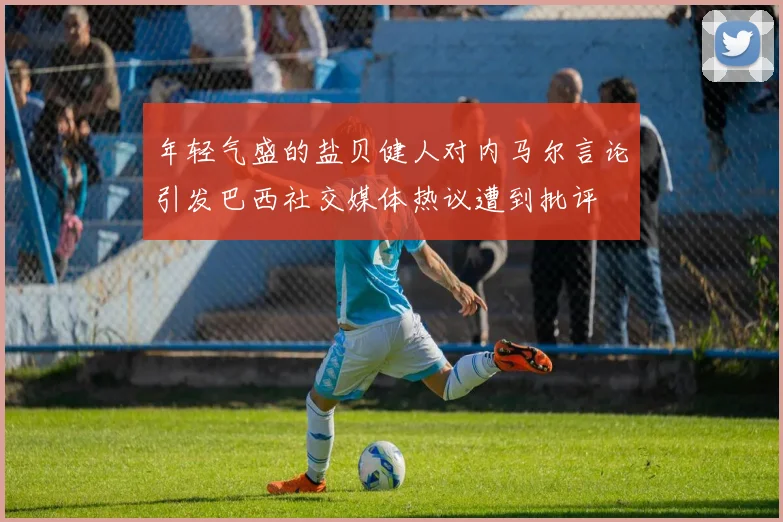 年轻气盛的盐贝健人对内马尔言论引发巴西社交媒体热议遭到批评
