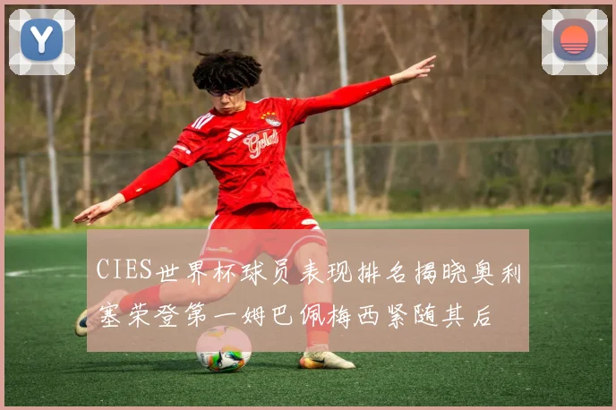 CIES世界杯球员表现排名揭晓奥利塞荣登第一姆巴佩梅西紧随其后