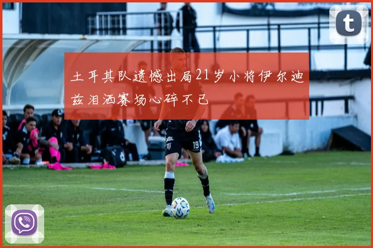 土耳其队遗憾出局21岁小将伊尔迪兹泪洒赛场心碎不已