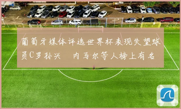 葡萄牙媒体评选世界杯表现失望球员C罗孙兴慜内马尔等人榜上有名