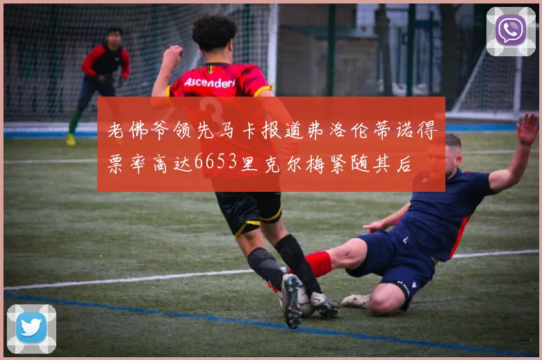 老佛爷领先马卡报道弗洛伦蒂诺得票率高达6653里克尔梅紧随其后