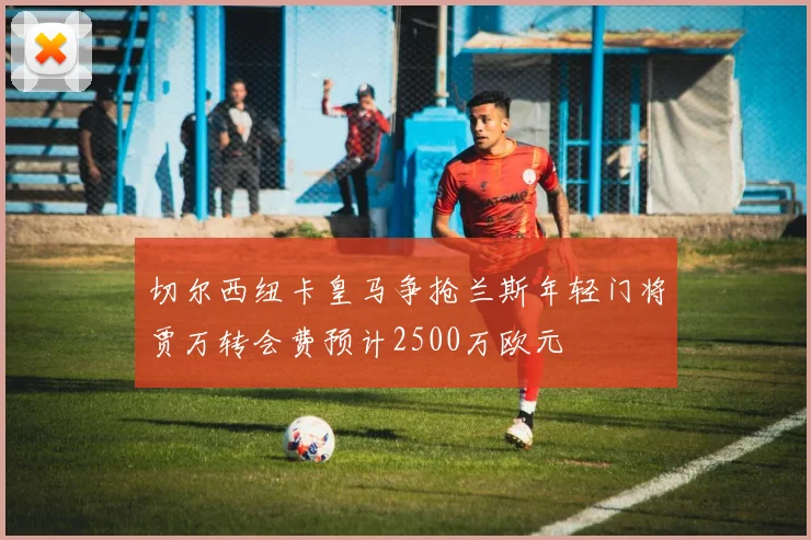 切尔西纽卡皇马争抢兰斯年轻门将贾万转会费预计2500万欧元