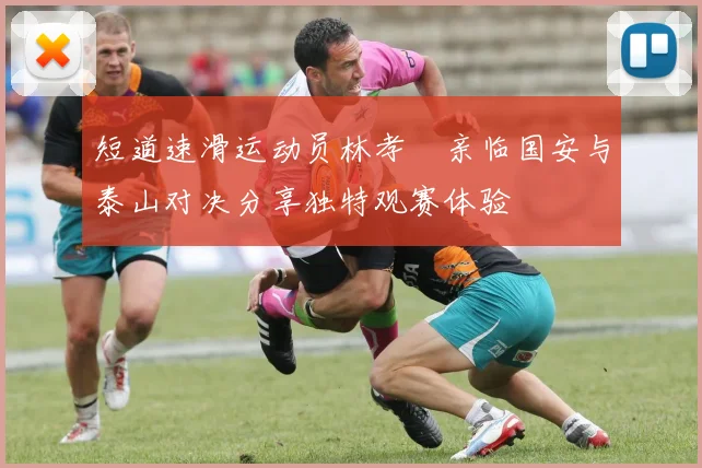 短道速滑运动员林孝埈亲临国安与泰山对决分享独特观赛体验