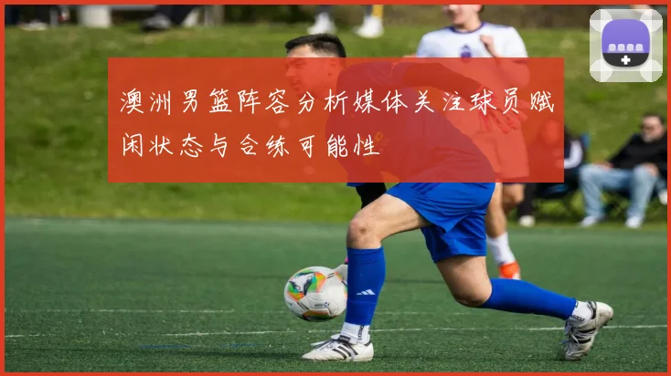 澳洲男篮阵容分析媒体关注球员赋闲状态与合练可能性