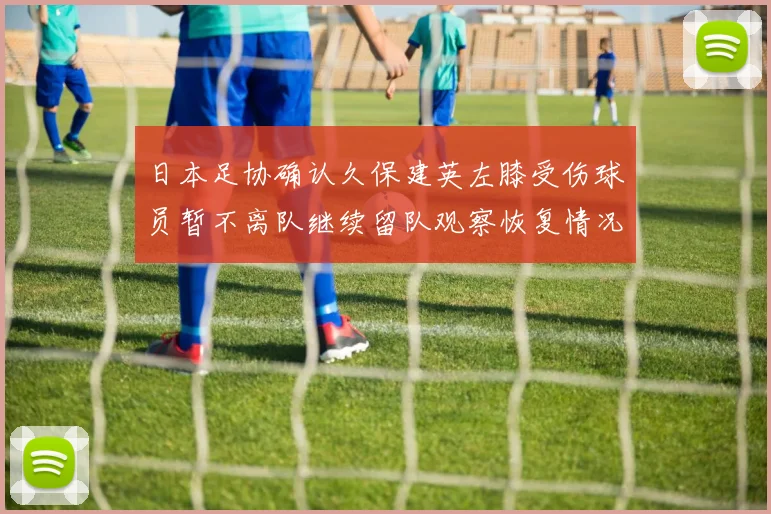日本足协确认久保建英左膝受伤球员暂不离队继续留队观察恢复情况