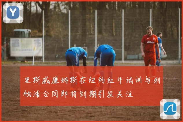 里斯威廉姆斯在纽约红牛试训与利物浦合同即将到期引发关注