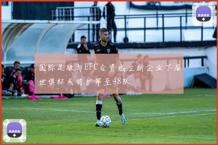 国际足联与EFC合资成立新企业下届世俱杯或将扩军至48队