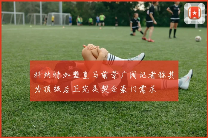 科纳特加盟皇马前景广阔记者称其为顶级后卫完美契合豪门需求