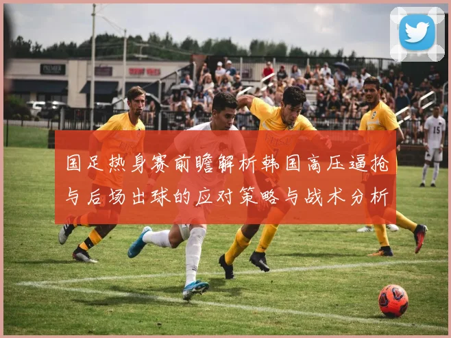 国足热身赛前瞻解析韩国高压逼抢与后场出球的应对策略与战术分析
