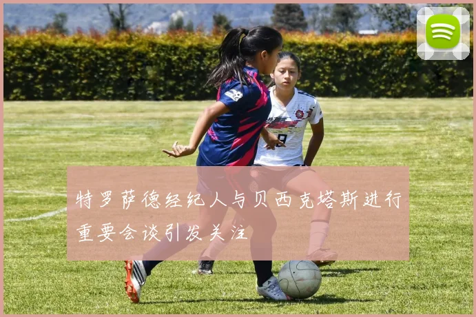特罗萨德经纪人与贝西克塔斯进行重要会谈引发关注