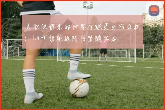美职联俱乐部世界杯球员分布分析：LAFC领跑迈阿密紧随其后