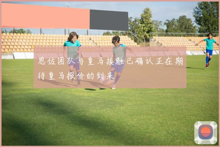 恩佐团队与皇马接触已确认正在期待皇马报价的到来