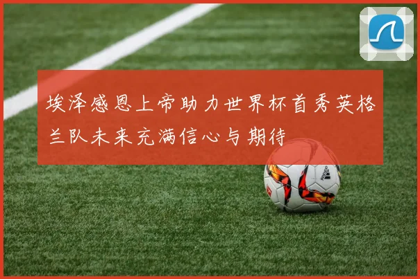 埃泽感恩上帝助力世界杯首秀英格兰队未来充满信心与期待