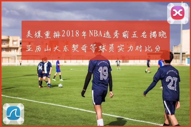 美媒重排2018年NBA选秀前五名揭晓亚历山大东契奇等球员实力对比分析