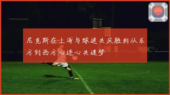 尼克斯在上海与球迷共庆胜利从东方到西方心连心共追梦