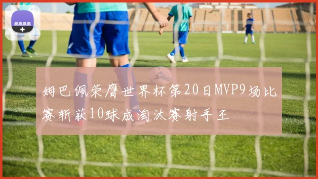 姆巴佩荣膺世界杯第20日MVP9场比赛斩获10球成淘汰赛射手王