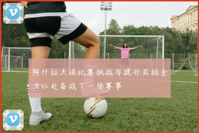 阿什拉夫谈比赛挑战与提升目标全力以赴备战下一场赛事