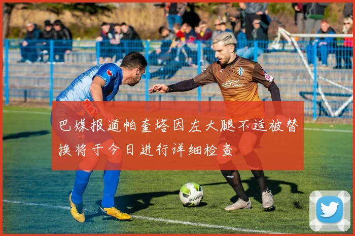 巴媒报道帕奎塔因左大腿不适被替换将于今日进行详细检查
