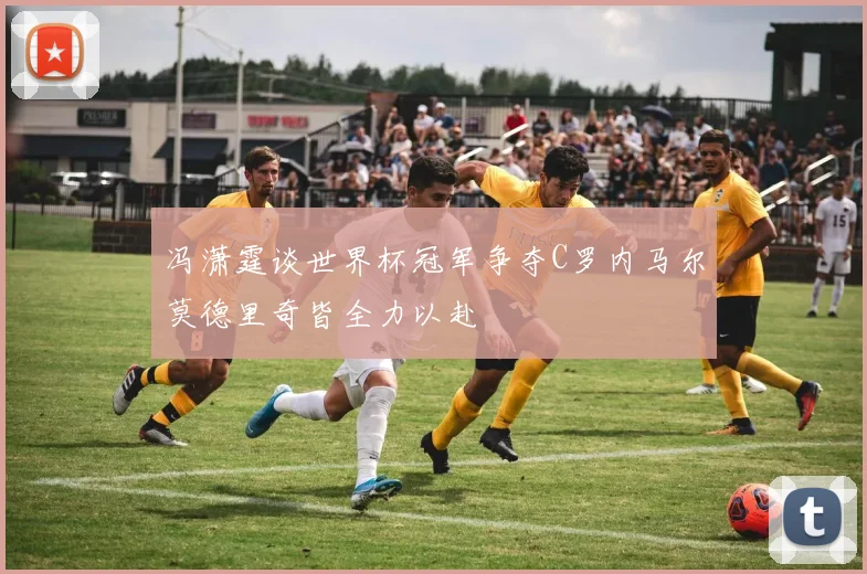 冯潇霆谈世界杯冠军争夺C罗内马尔莫德里奇皆全力以赴
