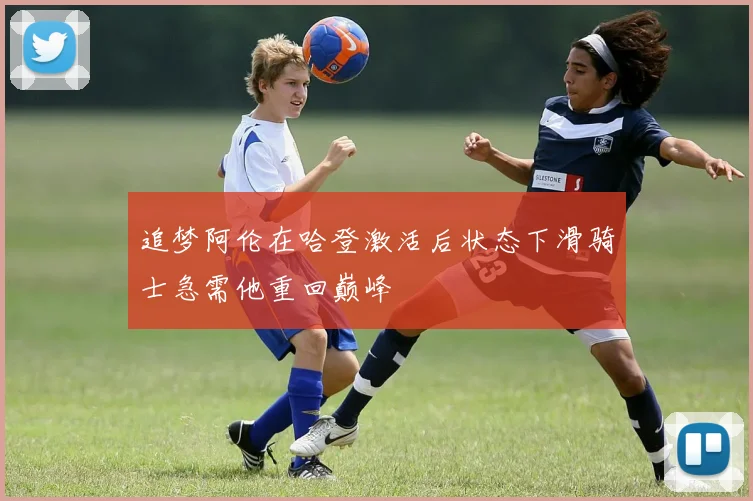 追梦阿伦在哈登激活后状态下滑骑士急需他重回巅峰